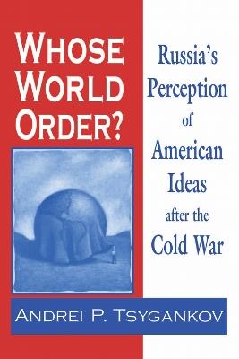 Whose World Order?: Russia's Perception of American Ideas after the Cold War - Andrei P. Tsygankov - cover