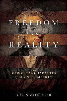 Freedom from Reality: The Diabolical Character of Modern Liberty - D. C. Schindler - cover
