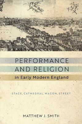 Performance and Religion in Early Modern England: Stage, Cathedral, Wagon, Street - Matthew J. Smith - cover
