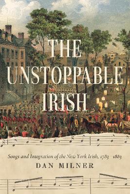 The Unstoppable Irish: Songs and Integration of the New York Irish, 1783–1883 - Dan Milner - cover