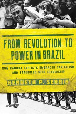 From Revolution to Power in Brazil: How Radical Leftists Embraced Capitalism and Struggled with Leadership - Kenneth P. Serbin - cover