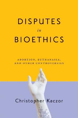 Disputes in Bioethics: Abortion, Euthanasia, and Other Controversies - Christopher Kaczor - cover