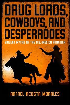 Drug Lords, Cowboys, and Desperadoes: Violent Myths of the U.S.-Mexico Frontier - Rafael Acosta Morales - cover