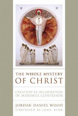 The Whole Mystery of Christ: Creation as Incarnation in Maximus Confessor - Jordan Daniel Wood - cover