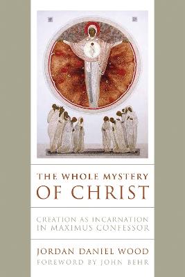 The Whole Mystery of Christ: Creation as Incarnation in Maximus Confessor - Jordan Daniel Wood - cover