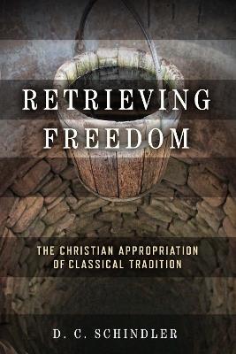 Retrieving Freedom: The Christian Appropriation of Classical Tradition - D. C. Schindler - cover