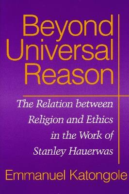 Beyond Universal Reason: The Relation between Religion and Ethics in the Work of Stanley Hauerwas - Emmanuel Katongole - cover