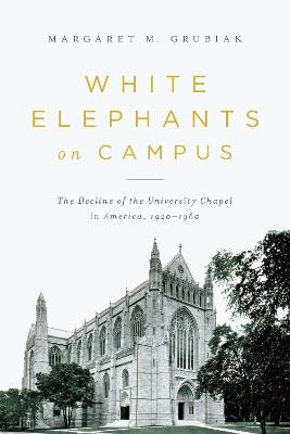 White Elephants on Campus: The Decline of the University Chapel in America, 1920-1960 - Margaret Grubiak - cover