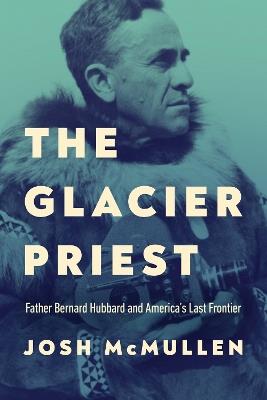 The Glacier Priest: Father Bernard Hubbard and America's Last Frontier - Josh McMullen - cover