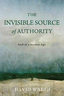 The Invisible Source of Authority: God in a Secular Age - David Walsh - cover