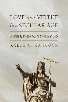 Love and Virtue in a Secular Age: Christianity, Modernity, and the Human Good - Ralph C. Hancock - cover