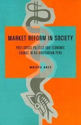 Market Reform in Society: Post-Crisis Politics and Economic Change in Authoritarian Peru - Moisés Arce - cover