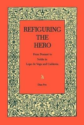 Refiguring the Hero: From Peasant to Noble in Lope de Vega and Calderón - Dian Fox - cover