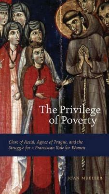 The Privilege of Poverty: Clare of Assisi, Agnes of Prague, and the Struggle for a Franciscan Rule for Women - Joan Mueller - cover