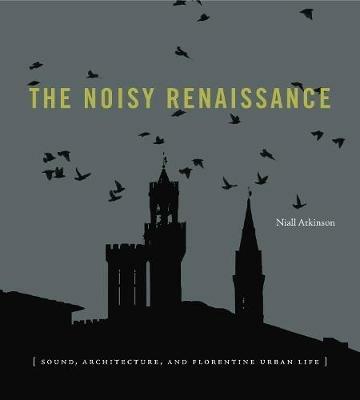 The Noisy Renaissance: Sound, Architecture, and Florentine Urban Life - Niall Atkinson - cover