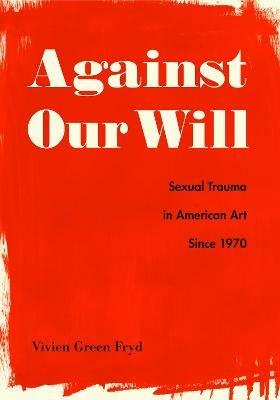 Against Our Will: Sexual Trauma in American Art Since 1970 - Vivien Green Fryd - cover
