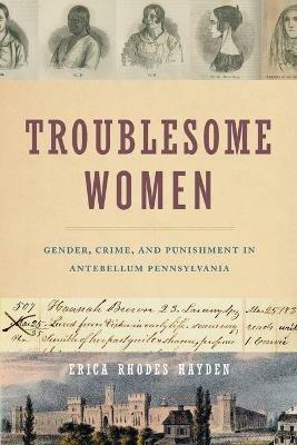 Troublesome Women: Gender, Crime, and Punishment in Antebellum Pennsylvania - Erica Rhodes Hayden - cover