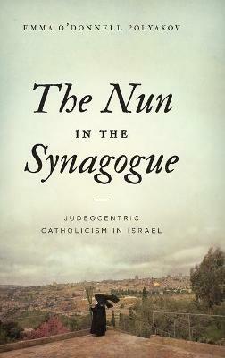 The Nun in the Synagogue: Judeocentric Catholicism in Israel - Emma O’Donnell Polyakov - cover