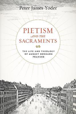 Pietism and the Sacraments: The Life and Theology of August Hermann Francke - Peter James Yoder - cover