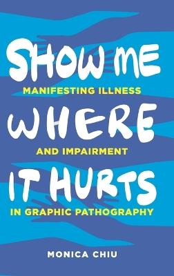 Show Me Where It Hurts: Manifesting Illness and Impairment in Graphic Pathography - Monica Chiu - cover