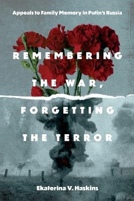 Remembering the War, Forgetting the Terror: Appeals to Family Memory in Putin's Russia - Ekaterina V. Haskins - cover