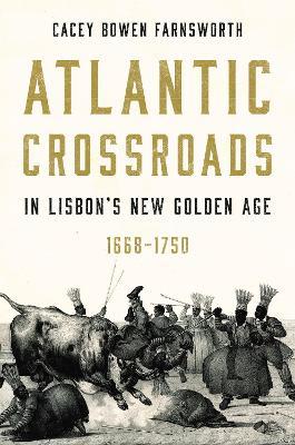 Atlantic Crossroads in Lisbon’s New Golden Age, 1668–1750 - Cacey Bowen Farnsworth - cover