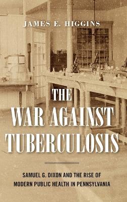 The War Against Tuberculosis: Samuel G. Dixon and the Rise of Modern Public Health in Pennsylvania - James E. Higgins - cover