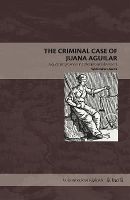 The Criminal Case of Juana Aguilar: Adjudicating Gender in Colonial Central America - Sylvia Sellers-García - cover