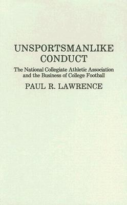 Unsportsmanlike Conduct: The National Collegiate Athletic Association and the Business of College Football - Paul Lawrence - cover
