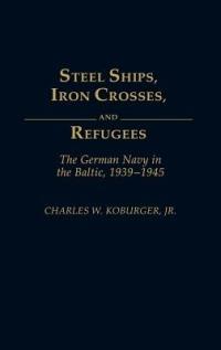 Steel Ships, Iron Crosses, and Refugees: The German Navy in the Baltic, 1939-1945 - Charles Koburger - cover