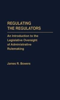 Regulating the Regulators: An Introduction to the Legislative Oversight of Administrative Rulemaking - James R. Bowers - cover