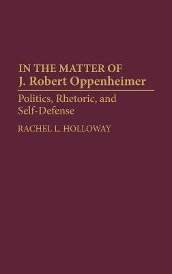 In the Matter of J. Robert Oppenheimer: Politics, Rhetoric, and Self-Defense - Rachel L. Holloway - cover