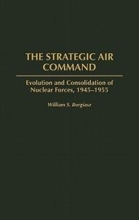 The Strategic Air Command: Evolution and Consolidation of Nuclear Forces, 1945-1955 - William S. Borgiasz - cover