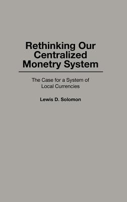 Rethinking our Centralized Monetary System: The Case for a System of Local Currencies - Lewis D. Solomon - cover