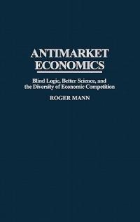 Antimarket Economics: Blind Logic, Better Science, and the Diversity of Economic Competition - Roger Mann - cover