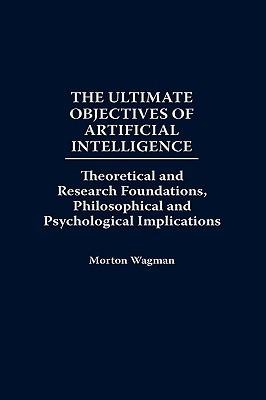 The Ultimate Objectives of Artificial Intelligence: Theoretical and Research Foundations, Philosophical and Psychological Implications - Morton Wagman - cover