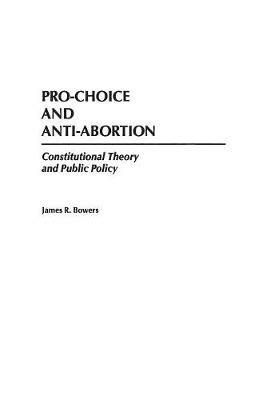 Pro-Choice and Anti-Abortion: Constitutional Theory and Public Policy - James R. Bowers - cover