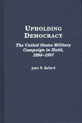 Upholding Democracy: The United States Military Campaign in Haiti, 1994-1997 - John R. Ballard - cover