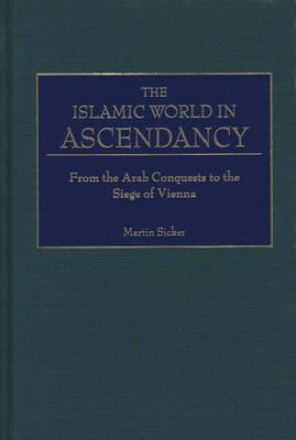 The Islamic World in Ascendancy: From the Arab Conquests to the Siege of Vienna - Martin Sicker - cover