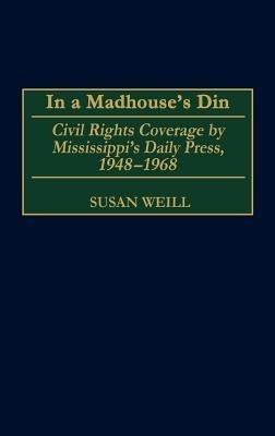 In a Madhouse's Din: Civil Rights Coverage by Mississippi's Daily Press, 1948-1968 - Susan M. Weill - cover