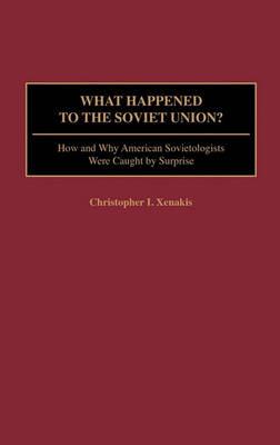 What Happened to the Soviet Union?: How and Why American Sovietologists Were Caught by Surprise - Christopher I. Xenakis - cover