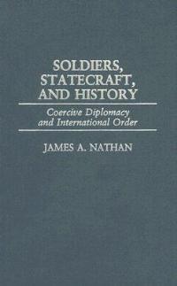 Soldiers, Statecraft, and History: Coercive Diplomacy and International Order - James A. Nathan - cover