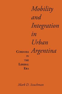Mobility and Integration in Urban Argentina: Cordoba in the Liberal Era - Mark D. Szuchman - cover
