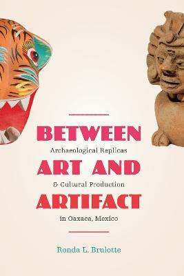 Between Art and Artifact: Archaeological Replicas and Cultural Production in Oaxaca, Mexico - Ronda L. Brulotte - cover