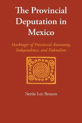 The Provincial Deputation in Mexico: Harbinger of Provincial Autonomy, Independence, and Federalism - Nettie Lee Benson - cover