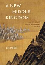 A New Middle Kingdom: Painting and Cultural Politics in Late Choson Korea (1700–1850)