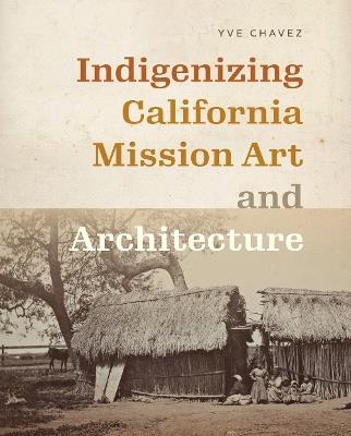 Indigenizing California Mission Art and Architecture - Yve Chavez - cover