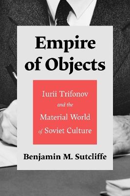 Empire of Objects: Iurii Trifonov and the Material World of Soviet Culture - Benjamin M. Sutcliffe - cover