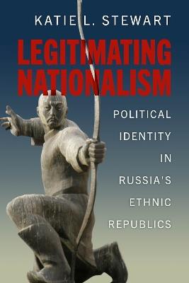 Legitimating Nationalism: Political Identity in Russia's Ethnic Republics - Katie L. Stewart - cover
