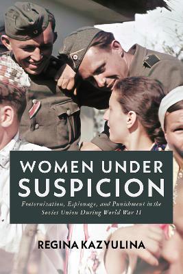 Women Under Suspicion: Fraternization, Espionage, and Punishment in the Soviet Union During World War II - Regina Kazyulina - cover